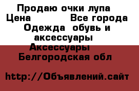 Продаю очки лупа › Цена ­ 2 500 - Все города Одежда, обувь и аксессуары » Аксессуары   . Белгородская обл.